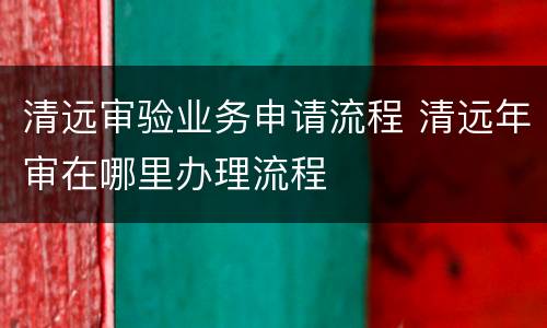 清远审验业务申请流程 清远年审在哪里办理流程