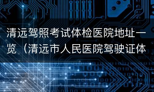 清远驾照考试体检医院地址一览（清远市人民医院驾驶证体检）