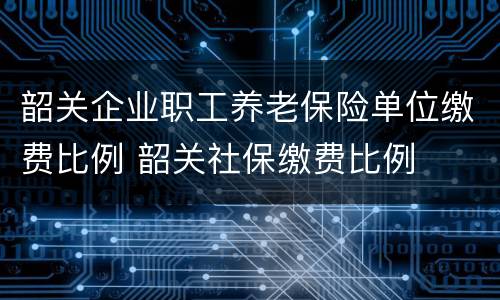 韶关企业职工养老保险单位缴费比例 韶关社保缴费比例