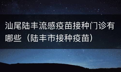 汕尾陆丰流感疫苗接种门诊有哪些（陆丰市接种疫苗）