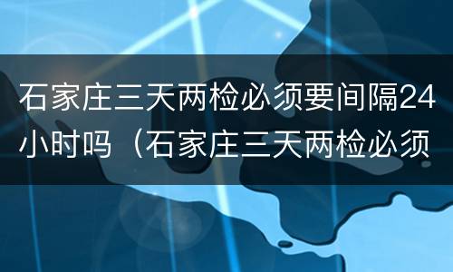 石家庄三天两检必须要间隔24小时吗（石家庄三天两检必须要间隔24小时吗现在）