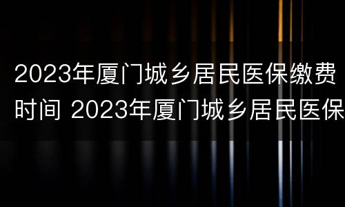 2023年厦门城乡居民医保缴费时间 2023年厦门城乡居民医保缴费时间查询