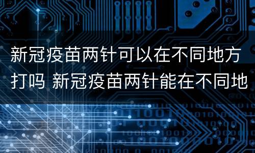 新冠疫苗两针可以在不同地方打吗 新冠疫苗两针能在不同地方打吗