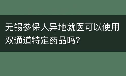 无锡参保人异地就医可以使用双通道特定药品吗？