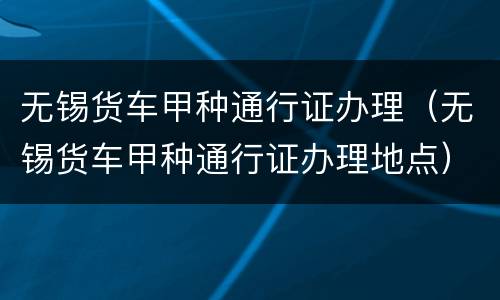 无锡货车甲种通行证办理（无锡货车甲种通行证办理地点）