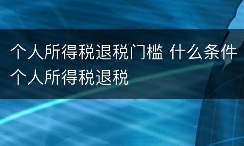 个人所得税退税门槛 什么条件个人所得税退税