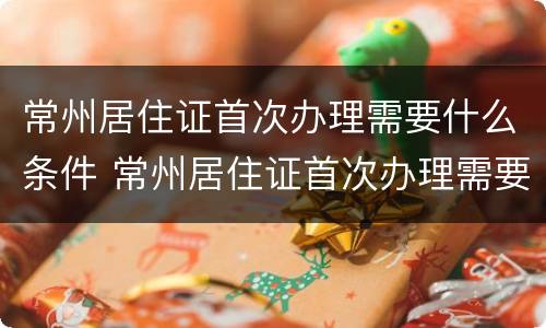 常州居住证首次办理需要什么条件 常州居住证首次办理需要什么条件和材料