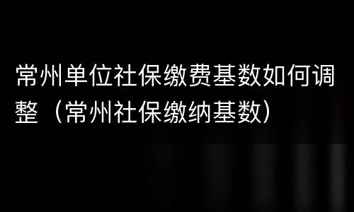 常州单位社保缴费基数如何调整（常州社保缴纳基数）