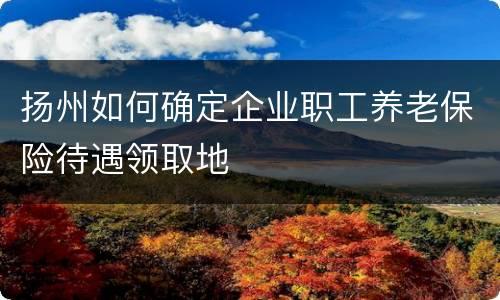 扬州如何确定企业职工养老保险待遇领取地