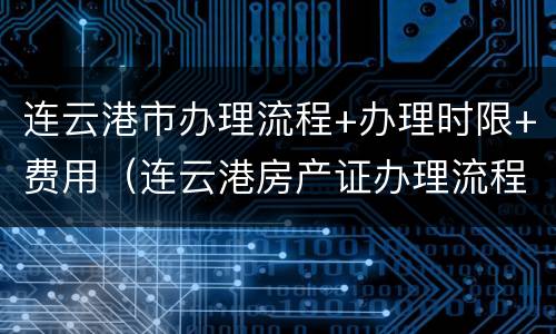 连云港市办理流程+办理时限+费用（连云港房产证办理流程及费用）