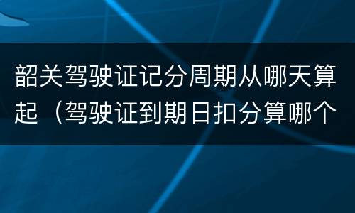 韶关驾驶证记分周期从哪天算起（驾驶证到期日扣分算哪个周期）