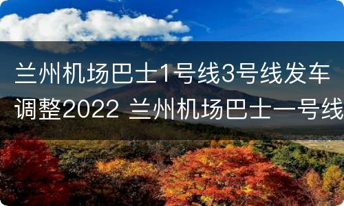 兰州机场巴士1号线3号线发车调整2022 兰州机场巴士一号线最后一班车是几点