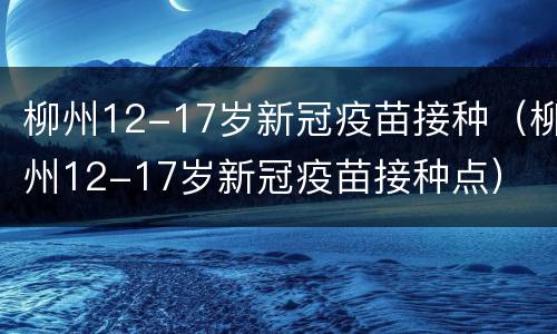 柳州12-17岁新冠疫苗接种（柳州12-17岁新冠疫苗接种点）