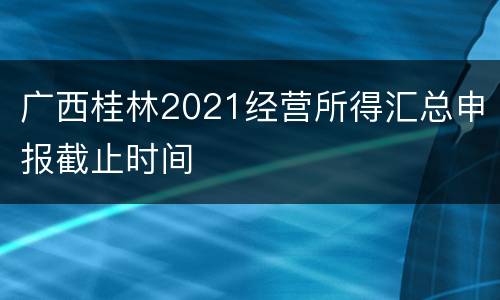广西桂林2021经营所得汇总申报截止时间