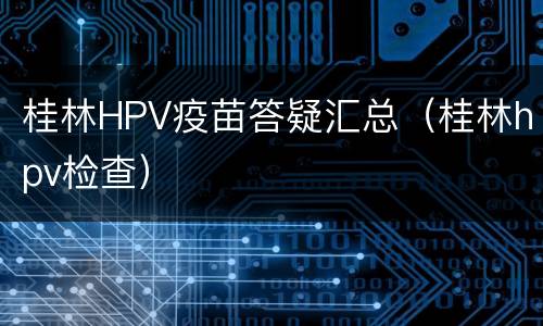 桂林HPV疫苗答疑汇总（桂林hpv检查）