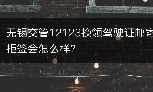 无锡交管12123换领驾驶证邮寄拒签会怎么样？
