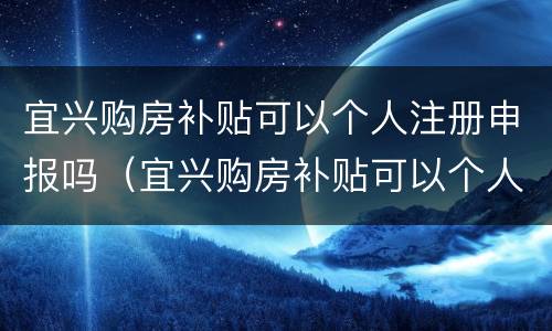 宜兴购房补贴可以个人注册申报吗（宜兴购房补贴可以个人注册申报吗多少钱）
