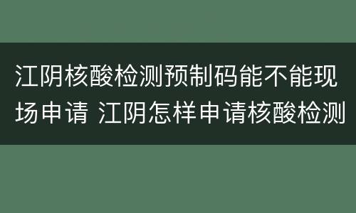 江阴核酸检测预制码能不能现场申请 江阴怎样申请核酸检测