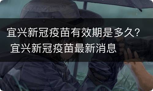 宜兴新冠疫苗有效期是多久？ 宜兴新冠疫苗最新消息