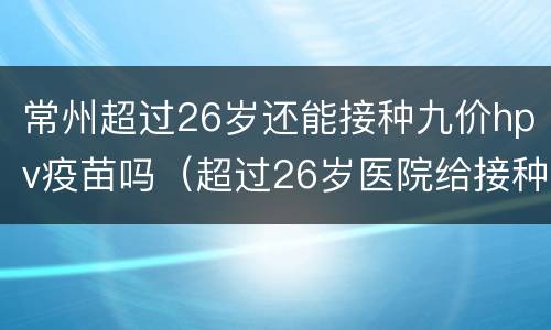 常州超过26岁还能接种九价hpv疫苗吗（超过26岁医院给接种HPV9价疫苗吗）