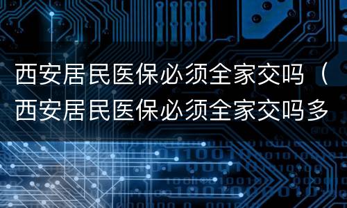 西安居民医保必须全家交吗（西安居民医保必须全家交吗多少钱）