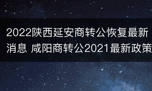 2022陕西延安商转公恢复最新消息 咸阳商转公2021最新政策