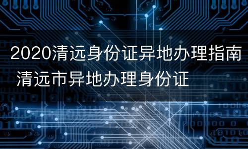 2020清远身份证异地办理指南 清远市异地办理身份证