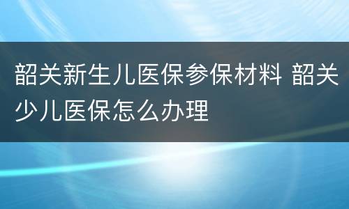 韶关新生儿医保参保材料 韶关少儿医保怎么办理