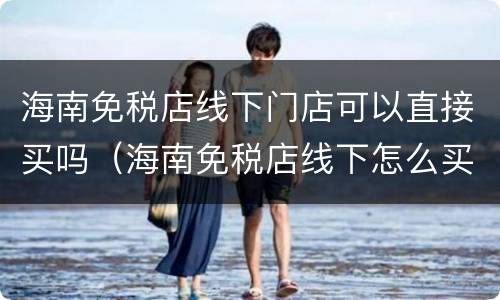 海南免税店线下门店可以直接买吗（海南免税店线下怎么买）
