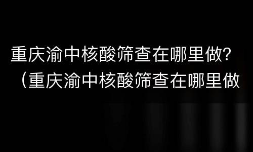 重庆渝中核酸筛查在哪里做？（重庆渝中核酸筛查在哪里做检测）