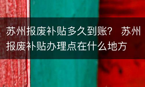 苏州报废补贴多久到账？ 苏州报废补贴办理点在什么地方