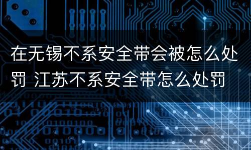在无锡不系安全带会被怎么处罚 江苏不系安全带怎么处罚