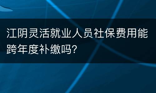 江阴灵活就业人员社保费用能跨年度补缴吗？