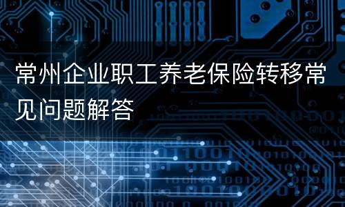 常州企业职工养老保险转移常见问题解答