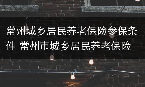 常州城乡居民养老保险参保条件 常州市城乡居民养老保险