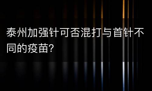泰州加强针可否混打与首针不同的疫苗？