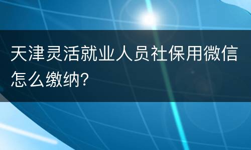 天津灵活就业人员社保用微信怎么缴纳？