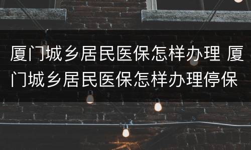 厦门城乡居民医保怎样办理 厦门城乡居民医保怎样办理停保