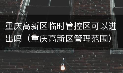 重庆高新区临时管控区可以进出吗（重庆高新区管理范围）