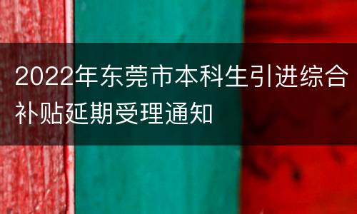 2022年东莞市本科生引进综合补贴延期受理通知