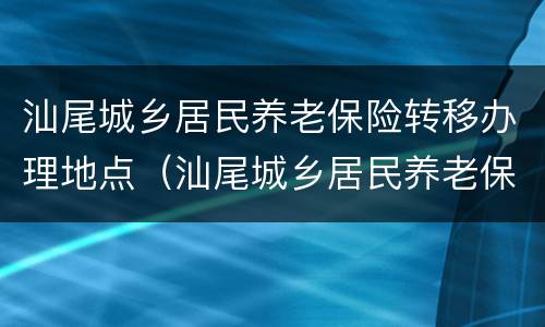 汕尾城乡居民养老保险转移办理地点（汕尾城乡居民养老保险转移办理地点在哪里）