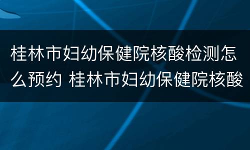 桂林市妇幼保健院核酸检测怎么预约 桂林市妇幼保健院核酸检测怎么预约的