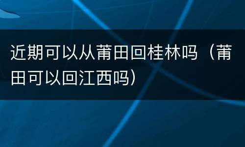 近期可以从莆田回桂林吗（莆田可以回江西吗）
