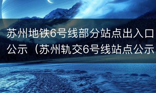 苏州地铁6号线部分站点出入口公示（苏州轨交6号线站点公示）