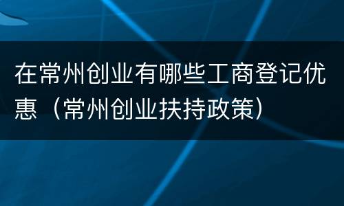 在常州创业有哪些工商登记优惠（常州创业扶持政策）