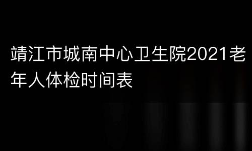 靖江市城南中心卫生院2021老年人体检时间表