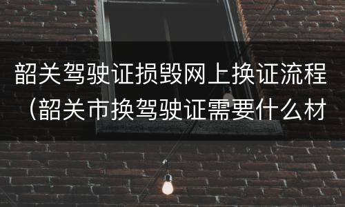 韶关驾驶证损毁网上换证流程（韶关市换驾驶证需要什么材料）