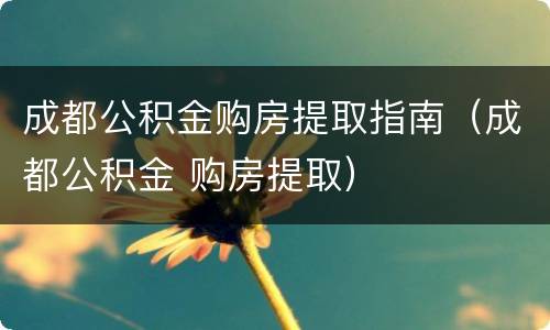 成都公积金购房提取指南（成都公积金 购房提取）