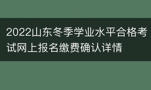2022山东冬季学业水平合格考试网上报名缴费确认详情