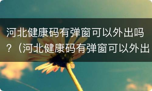 河北健康码有弹窗可以外出吗?（河北健康码有弹窗可以外出吗）